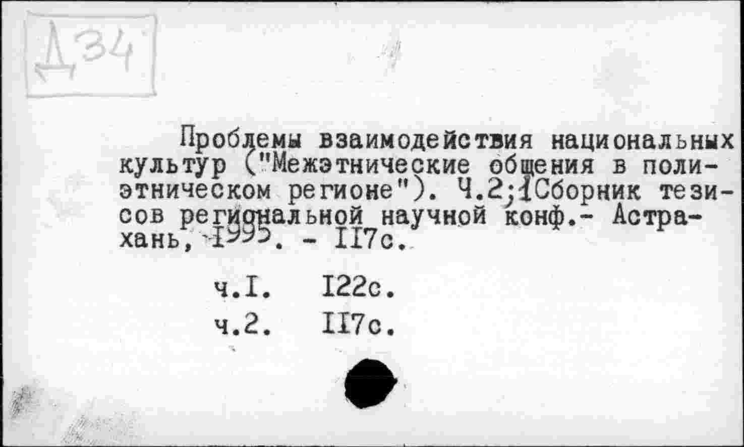 ﻿Проблемы взаимодействия национальных культур ("Межэтнические общения в полиэтническом регионе"). Ч.2;1Сборник тезисов региональной научной конф.- Астра-
4.1.	122с.
4.2.	П7с.